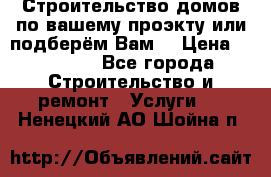Строительство домов по вашему проэкту или подберём Вам  › Цена ­ 12 000 - Все города Строительство и ремонт » Услуги   . Ненецкий АО,Шойна п.